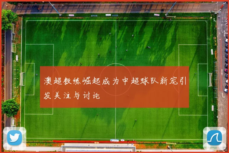 澳超教练崛起成为中超球队新宠引发关注与讨论