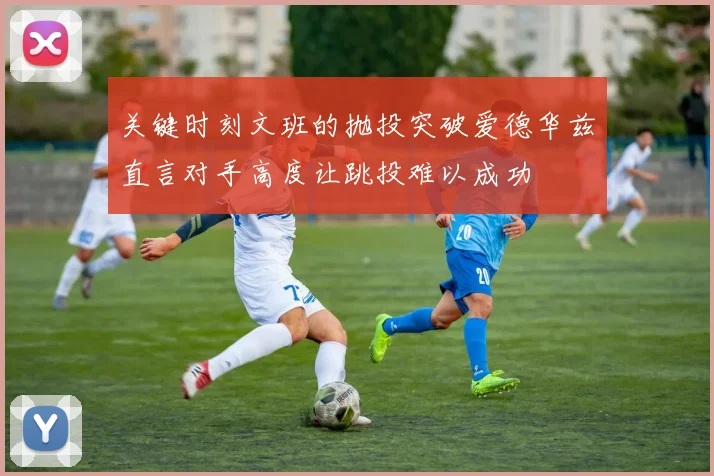 关键时刻文班的抛投突破爱德华兹直言对手高度让跳投难以成功