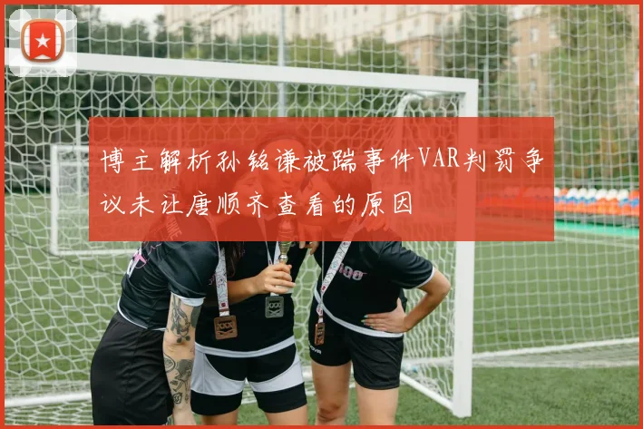 博主解析孙铭谦被踹事件VAR判罚争议未让唐顺齐查看的原因