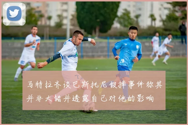 马特拉齐谈巴斯托尼假摔事件称其并非大错并透露自己对他的影响