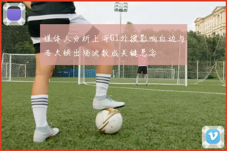 媒体人分析上海G1外援影响白边与洛夫顿出场次数成关键悬念