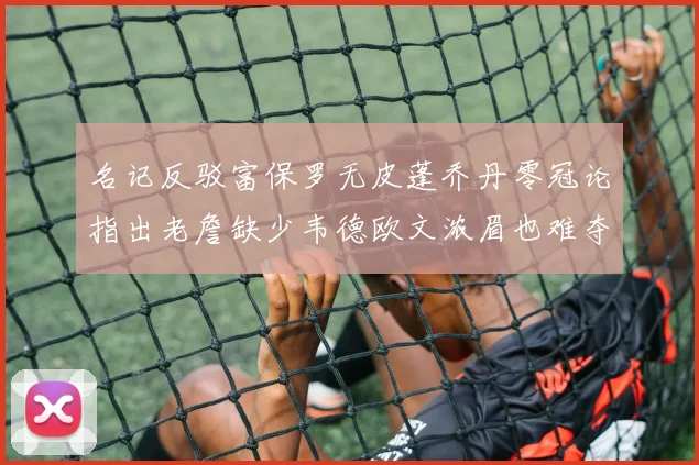 名记反驳富保罗无皮蓬乔丹零冠论指出老詹缺少韦德欧文浓眉也难夺冠