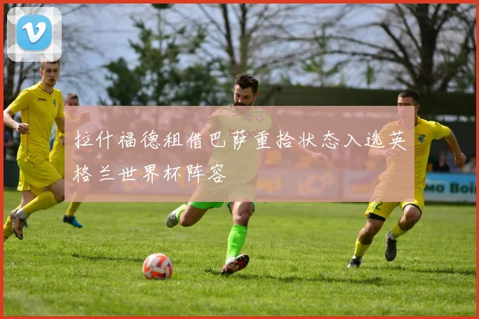 拉什福德租借巴萨重拾状态入选英格兰世界杯阵容