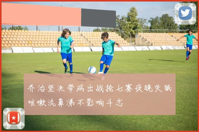 乔治坚决带病出战抢七赛夜晚失眠咳嗽流鼻涕不影响斗志
