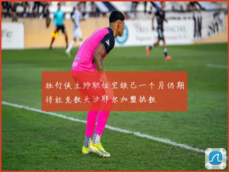 独行侠主帅职位空缺已一个月仍期待杜克教头沙耶尔加盟执教