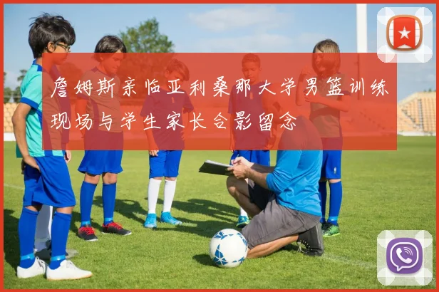詹姆斯亲临亚利桑那大学男篮训练现场与学生家长合影留念