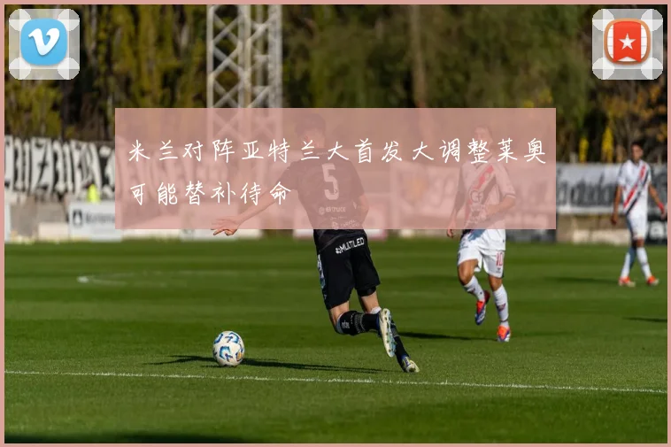 米兰对阵亚特兰大首发大调整莱奥可能替补待命
