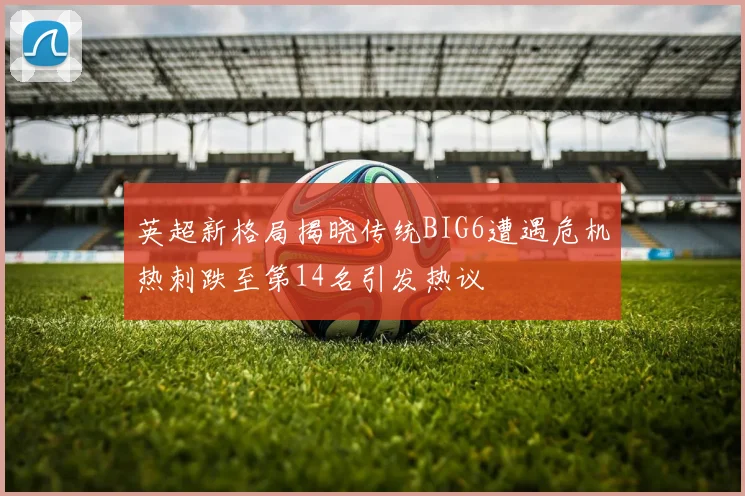 英超新格局揭晓传统BIG6遭遇危机热刺跌至第14名引发热议