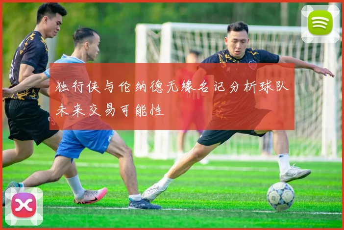独行侠与伦纳德无缘名记分析球队未来交易可能性