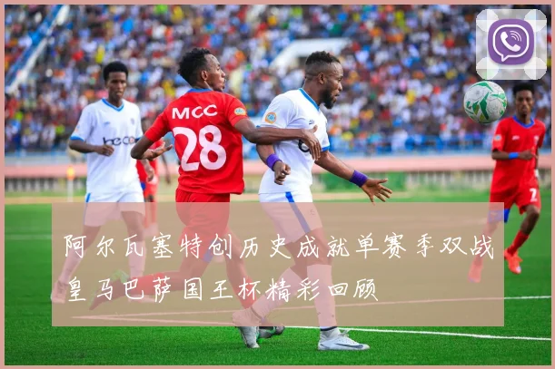 阿尔瓦塞特创历史成就单赛季双战皇马巴萨国王杯精彩回顾
