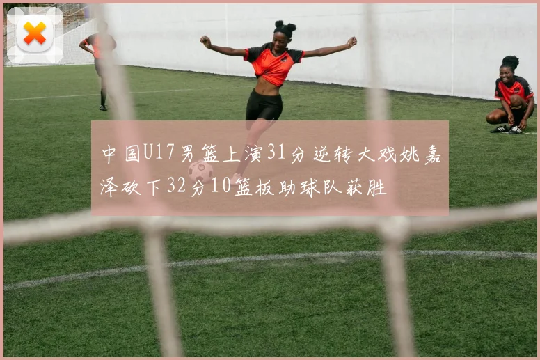 中国U17男篮上演31分逆转大戏姚嘉泽砍下32分10篮板助球队获胜