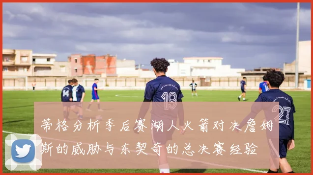 蒂格分析季后赛湖人火箭对决詹姆斯的威胁与东契奇的总决赛经验