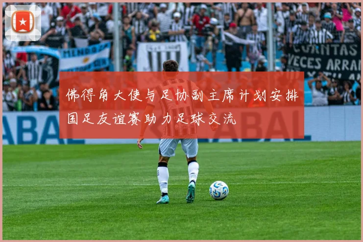 佛得角大使与足协副主席计划安排国足友谊赛助力足球交流