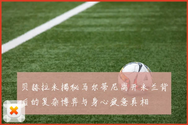 贝赫拉米揭秘马尔蒂尼离开米兰背后的复杂博弈与身心疲惫真相