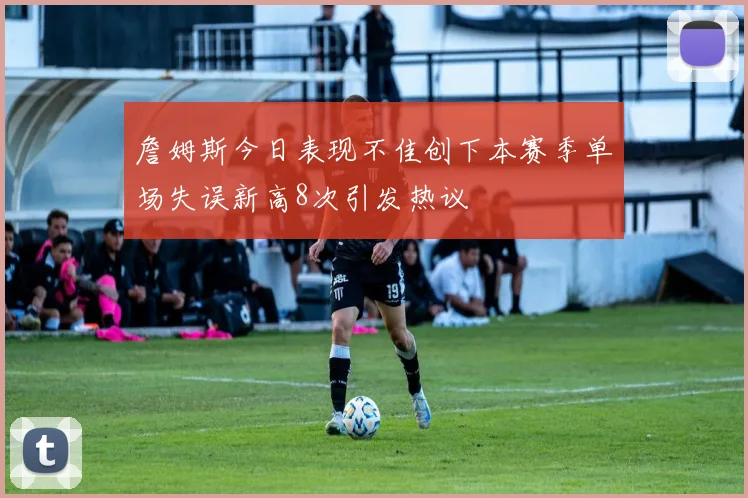 詹姆斯今日表现不佳创下本赛季单场失误新高8次引发热议