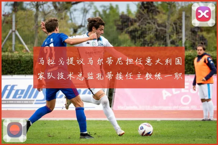 马拉戈提议马尔蒂尼担任意大利国家队技术总监孔蒂接任主教练一职