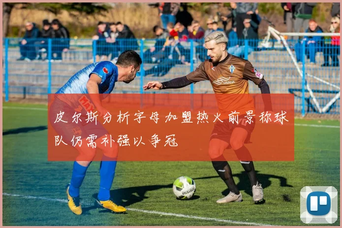 皮尔斯分析字母加盟热火前景称球队仍需补强以争冠