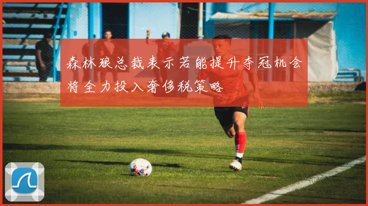 森林狼总裁表示若能提升夺冠机会将全力投入奢侈税策略