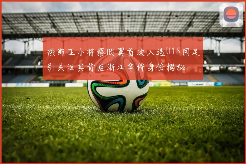 热那亚小将蔡昀翼首次入选U15国足引关注其背后浙江华侨身份揭秘