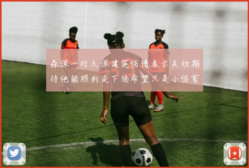 森保一对久保建英伤情表示关切期待他能顺利走下场希望只是小伤害
