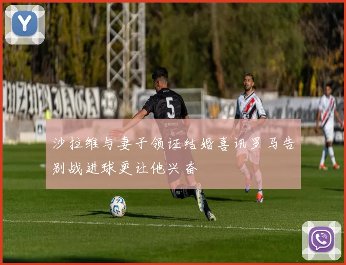 沙拉维与妻子领证结婚喜讯罗马告别战进球更让他兴奋