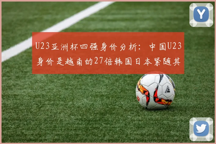 U23亚洲杯四强身价分析：中国U23身价是越南的27倍韩国日本紧随其后