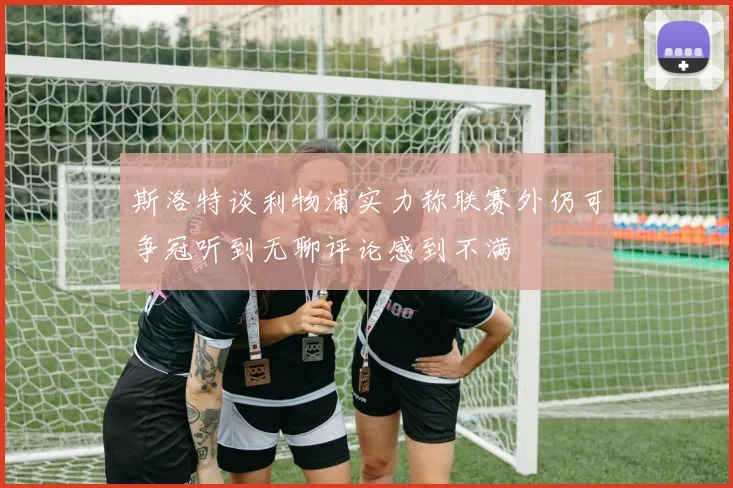 斯洛特谈利物浦实力称联赛外仍可争冠听到无聊评论感到不满