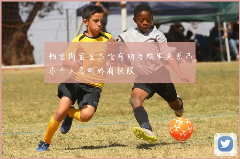 帕金斯直言杰伦布朗与绿军关系已尽个人忍耐终有极限