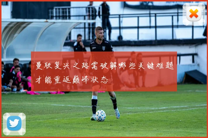 曼联复兴之路需破解哪些关键难题才能重返巅峰状态