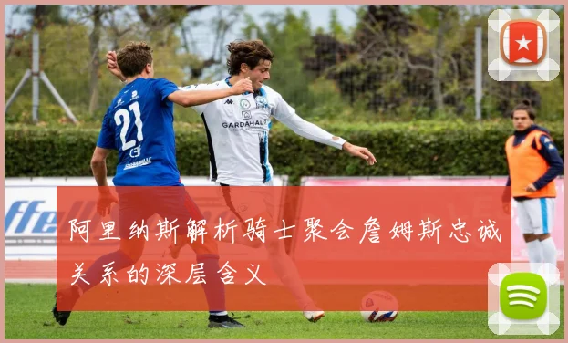 阿里纳斯解析骑士聚会詹姆斯忠诚关系的深层含义